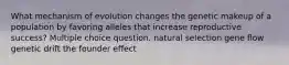 What mechanism of evolution changes the genetic makeup of a population by favoring alleles that increase reproductive success? Multiple choice question. natural selection gene flow genetic drift the founder effect