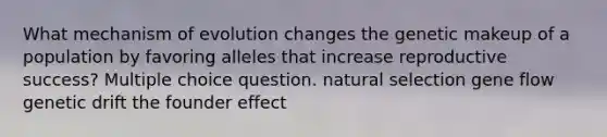 What mechanism of evolution changes the genetic makeup of a population by favoring alleles that increase reproductive success? Multiple choice question. natural selection gene flow genetic drift the founder effect