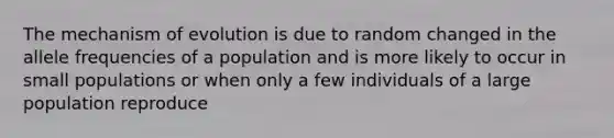 The mechanism of evolution is due to random changed in the allele frequencies of a population and is more likely to occur in small populations or when only a few individuals of a large population reproduce