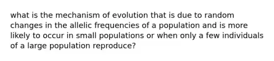 what is the mechanism of evolution that is due to random changes in the allelic frequencies of a population and is more likely to occur in small populations or when only a few individuals of a large population reproduce?