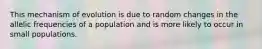 This mechanism of evolution is due to random changes in the allelic frequencies of a population and is more likely to occur in small populations.