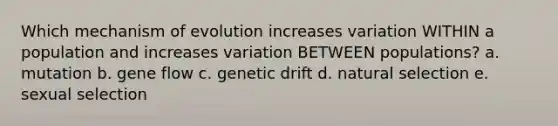 Which mechanism of evolution increases variation WITHIN a population and increases variation BETWEEN populations? a. mutation b. gene flow c. genetic drift d. natural selection e. sexual selection