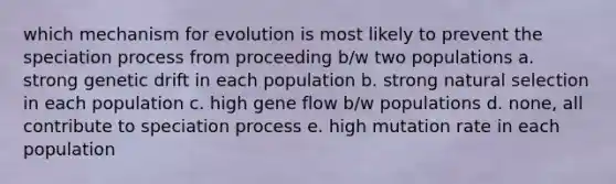 which mechanism for evolution is most likely to prevent the speciation process from proceeding b/w two populations a. strong genetic drift in each population b. strong natural selection in each population c. high gene flow b/w populations d. none, all contribute to speciation process e. high mutation rate in each population