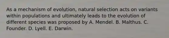 As a mechanism of evolution, natural selection acts on variants within populations and ultimately leads to the evolution of different species was proposed by A. Mendel. B. Malthus. C. Founder. D. Lyell. E. Darwin.