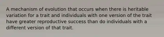 A mechanism of evolution that occurs when there is heritable variation for a trait and individuals with one version of the trait have greater reproductive success than do individuals with a different version of that trait.