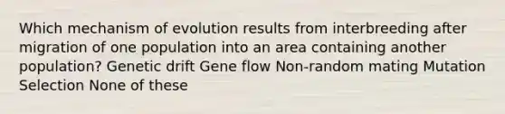 Which mechanism of evolution results from interbreeding after migration of one population into an area containing another population? Genetic drift Gene flow Non-random mating Mutation Selection None of these