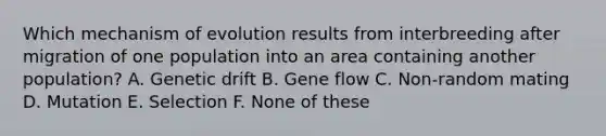 Which mechanism of evolution results from interbreeding after migration of one population into an area containing another population? A. Genetic drift B. Gene flow C. Non-random mating D. Mutation E. Selection F. None of these