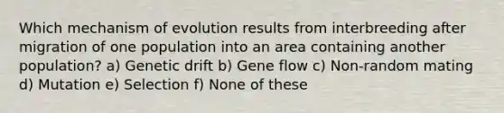 Which mechanism of evolution results from interbreeding after migration of one population into an area containing another population? a) Genetic drift b) Gene flow c) Non-random mating d) Mutation e) Selection f) None of these