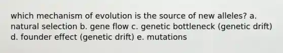 which mechanism of evolution is the source of new alleles? a. natural selection b. gene flow c. genetic bottleneck (genetic drift) d. founder effect (genetic drift) e. mutations