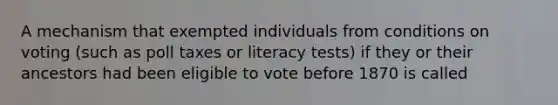 A mechanism that exempted individuals from conditions on voting (such as poll taxes or literacy tests) if they or their ancestors had been eligible to vote before 1870 is called