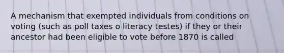 A mechanism that exempted individuals from conditions on voting (such as poll taxes o literacy testes) if they or their ancestor had been eligible to vote before 1870 is called