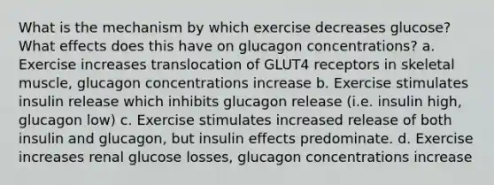 What is the mechanism by which exercise decreases glucose? What effects does this have on glucagon concentrations? a. Exercise increases translocation of GLUT4 receptors in skeletal muscle, glucagon concentrations increase b. Exercise stimulates insulin release which inhibits glucagon release (i.e. insulin high, glucagon low) c. Exercise stimulates increased release of both insulin and glucagon, but insulin effects predominate. d. Exercise increases renal glucose losses, glucagon concentrations increase