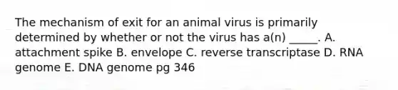 The mechanism of exit for an animal virus is primarily determined by whether or not the virus has a(n) _____. A. attachment spike B. envelope C. reverse transcriptase D. RNA genome E. DNA genome pg 346