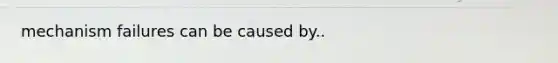 mechanism failures can be caused by..