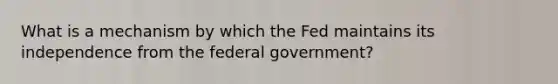 What is a mechanism by which the Fed maintains its independence from the federal government?