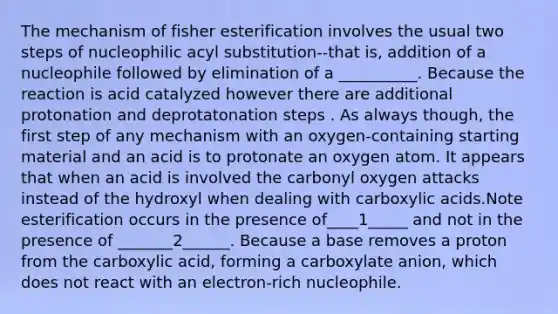 The mechanism of fisher esterification involves the usual two steps of nucleophilic acyl substitution--that is, addition of a nucleophile followed by elimination of a __________. Because the reaction is acid catalyzed however there are additional protonation and deprotatonation steps . As always though, the first step of any mechanism with an oxygen-containing starting material and an acid is to protonate an oxygen atom. It appears that when an acid is involved the carbonyl oxygen attacks instead of the hydroxyl when dealing with carboxylic acids.Note esterification occurs in the presence of____1_____ and not in the presence of _______2______. Because a base removes a proton from the carboxylic acid, forming a carboxylate anion, which does not react with an electron-rich nucleophile.