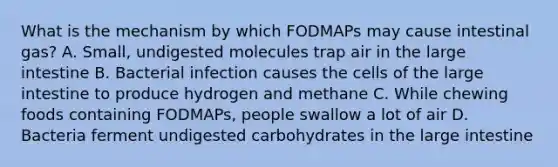 What is the mechanism by which FODMAPs may cause intestinal gas? A. Small, undigested molecules trap air in the large intestine B. Bacterial infection causes the cells of the large intestine to produce hydrogen and methane C. While chewing foods containing FODMAPs, people swallow a lot of air D. Bacteria ferment undigested carbohydrates in the large intestine