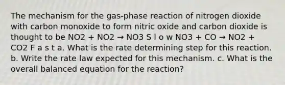 The mechanism for the gas-phase reaction of nitrogen dioxide with carbon monoxide to form nitric oxide and carbon dioxide is thought to be NO2 + NO2 → NO3 S l o w NO3 + CO → NO2 + CO2 F a s t a. What is the rate determining step for this reaction. b. Write the rate law expected for this mechanism. c. What is the overall balanced equation for the reaction?