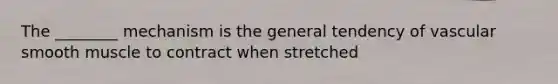 The ________ mechanism is the general tendency of vascular smooth muscle to contract when stretched