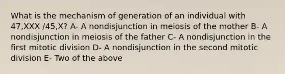 What is the mechanism of generation of an individual with 47,XXX /45,X? A- A nondisjunction in meiosis of the mother B- A nondisjunction in meiosis of the father C- A nondisjunction in the first mitotic division D- A nondisjunction in the second mitotic division E- Two of the above