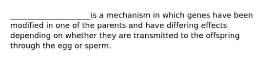 _____________________is a mechanism in which genes have been modified in one of the parents and have differing effects depending on whether they are transmitted to the offspring through the egg or sperm.