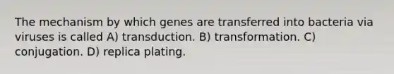 The mechanism by which genes are transferred into bacteria via viruses is called A) transduction. B) transformation. C) conjugation. D) replica plating.