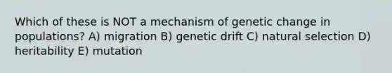 Which of these is NOT a mechanism of genetic change in populations? A) migration B) genetic drift C) natural selection D) heritability E) mutation