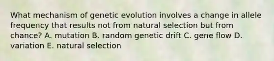 What mechanism of genetic evolution involves a change in allele frequency that results not from natural selection but from chance? A. mutation B. random genetic drift C. gene flow D. variation E. natural selection