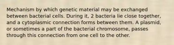 Mechanism by which genetic material may be exchanged between bacterial cells. During it, 2 bacteria lie close together, and a cytoplasmic connection forms between them. A plasmid, or sometimes a part of the bacterial chromosome, passes through this connection from one cell to the other.