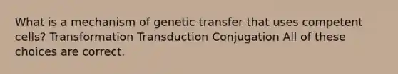 What is a mechanism of genetic transfer that uses competent cells? Transformation Transduction Conjugation All of these choices are correct.