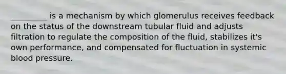 _________ is a mechanism by which glomerulus receives feedback on the status of the downstream tubular fluid and adjusts filtration to regulate the composition of the fluid, stabilizes it's own performance, and compensated for fluctuation in systemic <a href='https://www.questionai.com/knowledge/kD0HacyPBr-blood-pressure' class='anchor-knowledge'>blood pressure</a>.