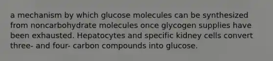 a mechanism by which glucose molecules can be synthesized from noncarbohydrate molecules once glycogen supplies have been exhausted. Hepatocytes and specific kidney cells convert three- and four- carbon compounds into glucose.