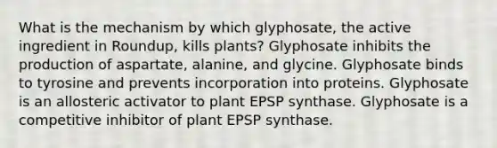 What is the mechanism by which glyphosate, the active ingredient in Roundup, kills plants? Glyphosate inhibits the production of aspartate, alanine, and glycine. Glyphosate binds to tyrosine and prevents incorporation into proteins. Glyphosate is an allosteric activator to plant EPSP synthase. Glyphosate is a competitive inhibitor of plant EPSP synthase.