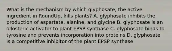 What is the mechanism by which glyphosate, the active ingredient in RoundUp, kills plants? A. glyphosate inhibits the production of aspartate, alanine, and glycine B. glyphosate is an allosteric activator to plant EPSP synthase C. glyphosate binds to tyrosine and prevents incorporation into proteins D. glyphosate is a competitive inhibitor of the plant EPSP synthase