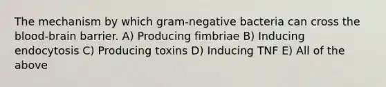 The mechanism by which gram-negative bacteria can cross the blood-brain barrier. A) Producing fimbriae B) Inducing endocytosis C) Producing toxins D) Inducing TNF E) All of the above