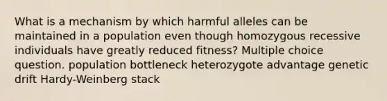 What is a mechanism by which harmful alleles can be maintained in a population even though homozygous recessive individuals have greatly reduced fitness? Multiple choice question. population bottleneck heterozygote advantage genetic drift Hardy-Weinberg stack