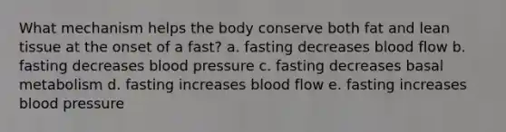 What mechanism helps the body conserve both fat and lean tissue at the onset of a fast? a. fasting decreases blood flow b. fasting decreases <a href='https://www.questionai.com/knowledge/kD0HacyPBr-blood-pressure' class='anchor-knowledge'>blood pressure</a> c. fasting decreases basal metabolism d. fasting increases blood flow e. fasting increases blood pressure