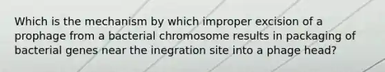 Which is the mechanism by which improper excision of a prophage from a bacterial chromosome results in packaging of bacterial genes near the inegration site into a phage head?