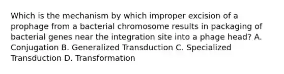 Which is the mechanism by which improper excision of a prophage from a bacterial chromosome results in packaging of bacterial genes near the integration site into a phage head? A. Conjugation B. Generalized Transduction C. Specialized Transduction D. Transformation