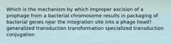 Which is the mechanism by which improper excision of a prophage from a bacterial chromosome results in packaging of bacterial genes near the integration site into a phage head? generalized transduction transformation specialized transduction conjugation