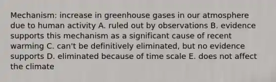 Mechanism: increase in greenhouse gases in our atmosphere due to human activity A. ruled out by observations B. evidence supports this mechanism as a significant cause of recent warming C. can't be definitively eliminated, but no evidence supports D. eliminated because of time scale E. does not affect the climate