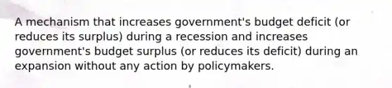 A mechanism that increases government's budget deficit (or reduces its surplus) during a recession and increases government's budget surplus (or reduces its deficit) during an expansion without any action by policymakers.