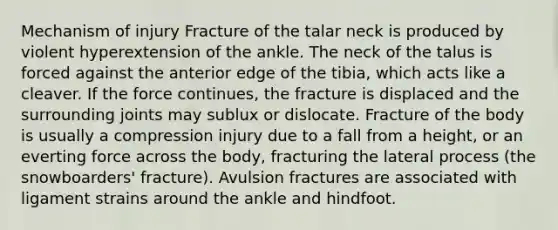 Mechanism of injury Fracture of the talar neck is produced by violent hyperextension of the ankle. The neck of the talus is forced against the anterior edge of the tibia, which acts like a cleaver. If the force continues, the fracture is displaced and the surrounding joints may sublux or dislocate. Fracture of the body is usually a compression injury due to a fall from a height, or an everting force across the body, fracturing the lateral process (the snowboarders' fracture). Avulsion fractures are associated with ligament strains around the ankle and hindfoot.