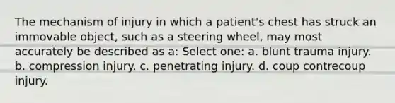 The mechanism of injury in which a patient's chest has struck an immovable object, such as a steering wheel, may most accurately be described as a: Select one: a. blunt trauma injury. b. compression injury. c. penetrating injury. d. coup contrecoup injury.