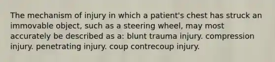 The mechanism of injury in which a patient's chest has struck an immovable object, such as a steering wheel, may most accurately be described as a: blunt trauma injury. compression injury. penetrating injury. coup contrecoup injury.