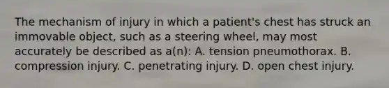 The mechanism of injury in which a​ patient's chest has struck an immovable​ object, such as a steering​ wheel, may most accurately be described as​ a(n): A. tension pneumothorax. B. compression injury. C. penetrating injury. D. open chest injury.