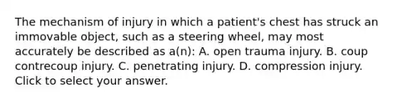 The mechanism of injury in which a​ patient's chest has struck an immovable​ object, such as a steering​ wheel, may most accurately be described as​ a(n): A. open trauma injury. B. coup contrecoup injury. C. penetrating injury. D. compression injury. Click to select your answer.