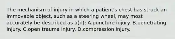 The mechanism of injury in which a​ patient's chest has struck an immovable​ object, such as a steering​ wheel, may most accurately be described as​ a(n): A.puncture injury. B.penetrating injury. C.open trauma injury. D.compression injury.