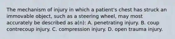 The mechanism of injury in which a patient's chest has struck an immovable object, such as a steering wheel, may most accurately be described as a(n): A. penetrating injury. B. coup contrecoup injury. C. compression injury. D. open trauma injury.