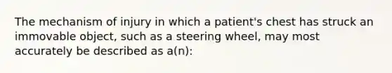 The mechanism of injury in which a​ patient's chest has struck an immovable​ object, such as a steering​ wheel, may most accurately be described as​ a(n):